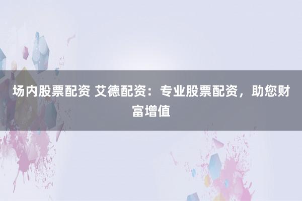 场内股票配资 艾德配资：专业股票配资，助您财富增值