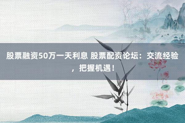 股票融资50万一天利息 股票配资论坛：交流经验，把握机遇！