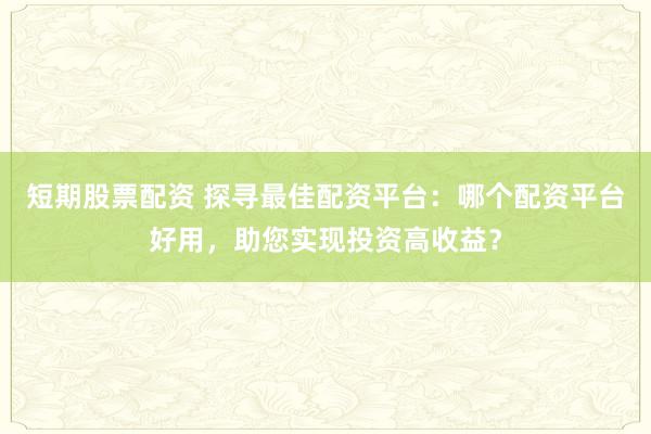 短期股票配资 探寻最佳配资平台：哪个配资平台好用，助您实现投资高收益？