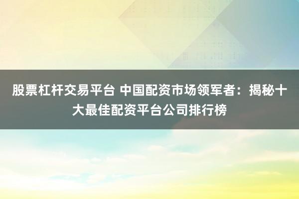 股票杠杆交易平台 中国配资市场领军者：揭秘十大最佳配资平台公司排行榜