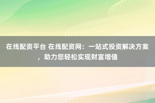 在线配资平台 在线配资网：一站式投资解决方案，助力您轻松实现财富增值