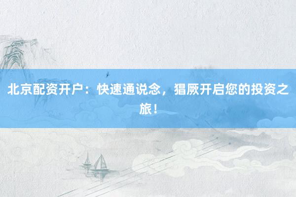 北京配资开户:快速通说念,猖厥开启您的投资之旅!