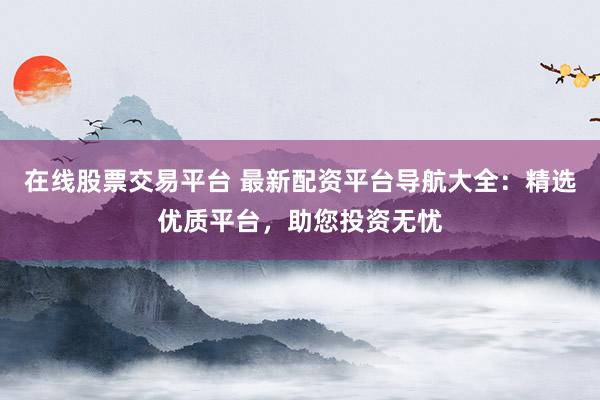 在线股票交易平台 最新配资平台导航大全：精选优质平台，助您投资无忧