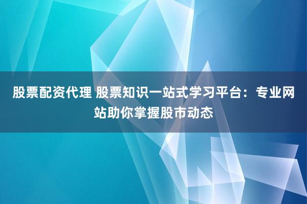 股票配资代理 股票知识一站式学习平台：专业网站助你掌握股市动态
