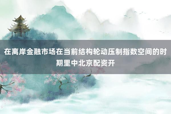 在离岸金融市场在当前结构轮动压制指数空间的时期里中北京配资开