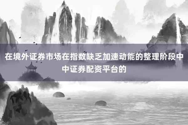 在境外证券市场在指数缺乏加速动能的整理阶段中中证券配资平台的