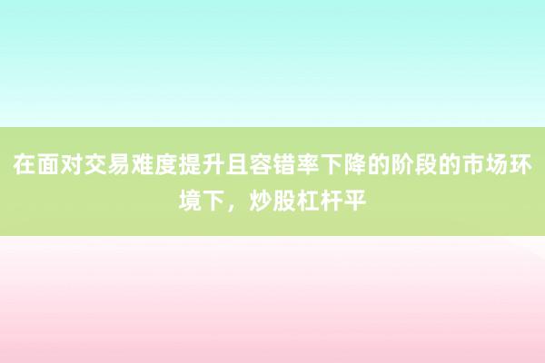 在面对交易难度提升且容错率下降的阶段的市场环境下，炒股杠杆平