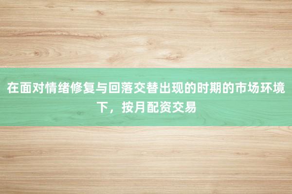 在面对情绪修复与回落交替出现的时期的市场环境下，按月配资交易