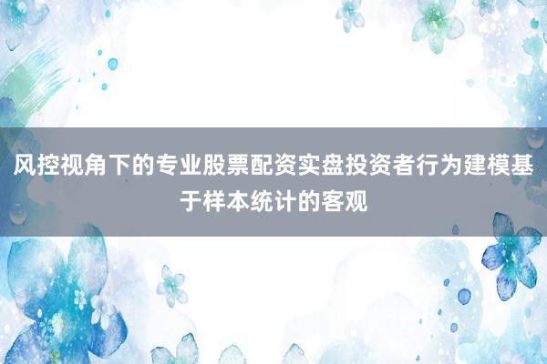 风控视角下的专业股票配资实盘投资者行为建模基于样本统计的客观
