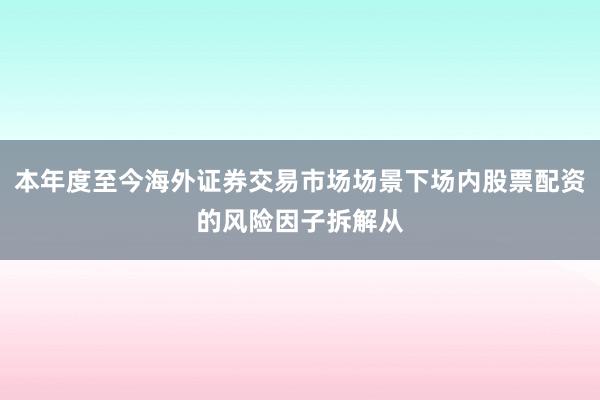 本年度至今海外证券交易市场场景下场内股票配资的风险因子拆解从