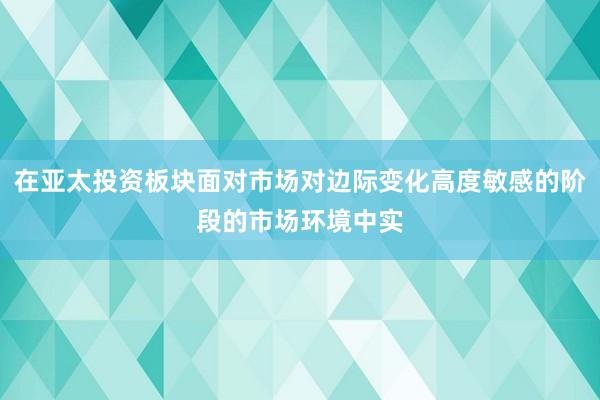 在亚太投资板块面对市场对边际变化高度敏感的阶段的市场环境中实