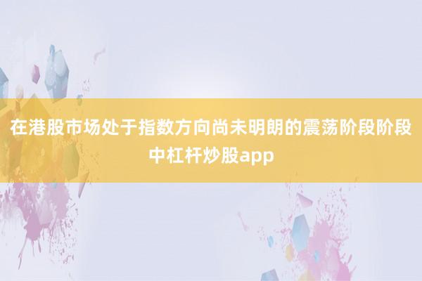 在港股市场处于指数方向尚未明朗的震荡阶段阶段中杠杆炒股app