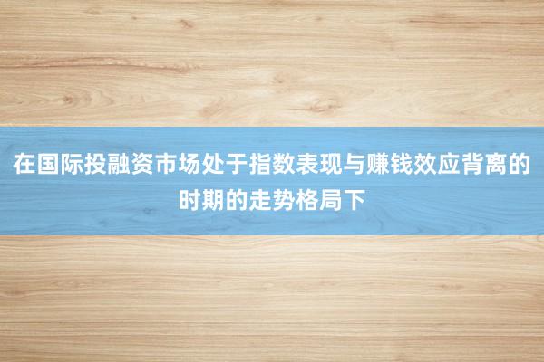 在国际投融资市场处于指数表现与赚钱效应背离的时期的走势格局下